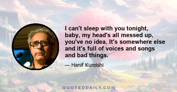 I can't sleep with you tonight, baby, my head's all messed up, you've no idea. It's somewhere else and it's full of voices and songs and bad things.