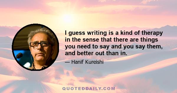 I guess writing is a kind of therapy in the sense that there are things you need to say and you say them, and better out than in.