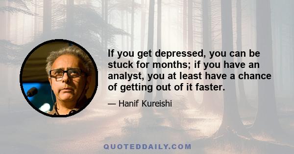 If you get depressed, you can be stuck for months; if you have an analyst, you at least have a chance of getting out of it faster.