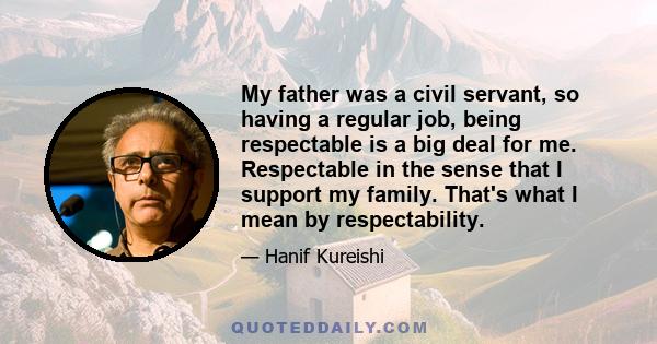 My father was a civil servant, so having a regular job, being respectable is a big deal for me. Respectable in the sense that I support my family. That's what I mean by respectability.