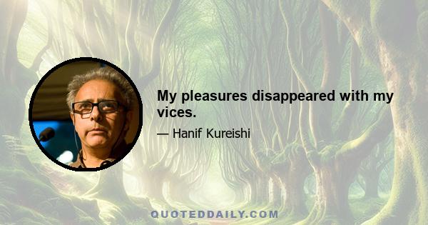 My pleasures disappeared with my vices.