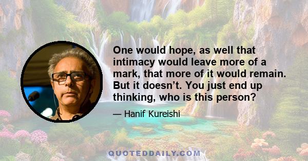 One would hope, as well that intimacy would leave more of a mark, that more of it would remain. But it doesn’t. You just end up thinking, who is this person?