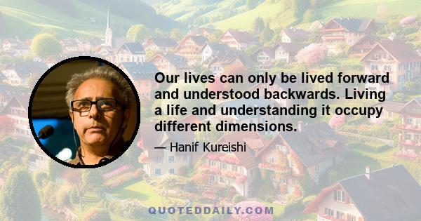 Our lives can only be lived forward and understood backwards. Living a life and understanding it occupy different dimensions.