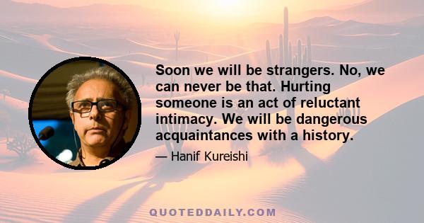 Soon we will be strangers. No, we can never be that. Hurting someone is an act of reluctant intimacy. We will be dangerous acquaintances with a history.