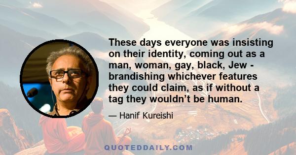 These days everyone was insisting on their identity, coming out as a man, woman, gay, black, Jew - brandishing whichever features they could claim, as if without a tag they wouldn’t be human.