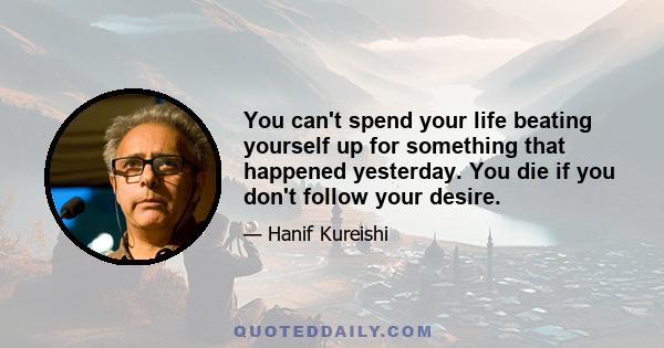 You can't spend your life beating yourself up for something that happened yesterday. You die if you don't follow your desire.