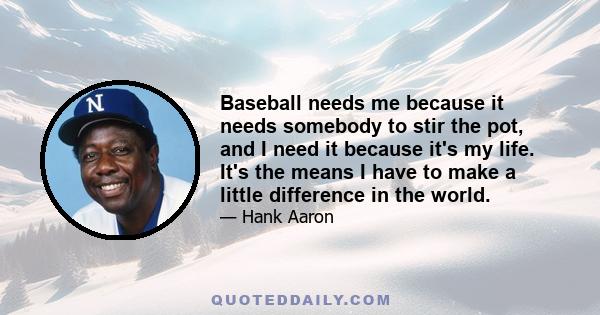 Baseball needs me because it needs somebody to stir the pot, and I need it because it's my life. It's the means I have to make a little difference in the world.