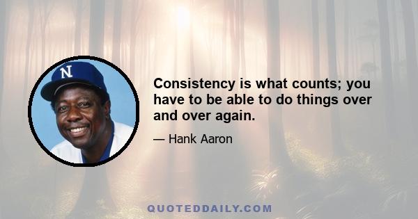 Consistency is what counts; you have to be able to do things over and over again.