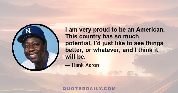 I am very proud to be an American. This country has so much potential, I'd just like to see things better, or whatever, and I think it will be.
