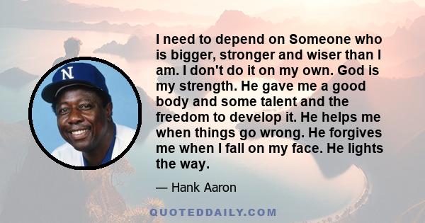 I need to depend on Someone who is bigger, stronger and wiser than I am. I don't do it on my own. God is my strength. He gave me a good body and some talent and the freedom to develop it. He helps me when things go