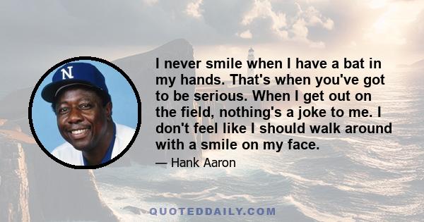 I never smile when I have a bat in my hands. That's when you've got to be serious. When I get out on the field, nothing's a joke to me. I don't feel like I should walk around with a smile on my face.