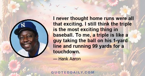 I never thought home runs were all that exciting. I still think the triple is the most exciting thing in baseball. To me, a triple is like a guy taking the ball on his 1-yard line and running 99 yards for a touchdown.