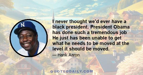 I never thought we'd ever have a black president. President Obama has done such a tremendous job He just has been unable to get what he needs to be moved at the level it should be moved.