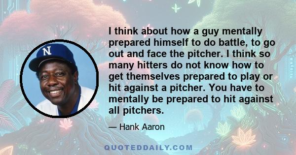 I think about how a guy mentally prepared himself to do battle, to go out and face the pitcher. I think so many hitters do not know how to get themselves prepared to play or hit against a pitcher. You have to mentally