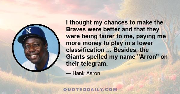 I thought my chances to make the Braves were better and that they were being fairer to me, paying me more money to play in a lower classification ... Besides, the Giants spelled my name Arron on their telegram.