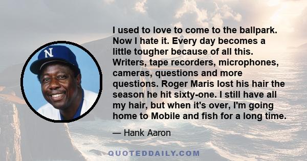 I used to love to come to the ballpark. Now I hate it. Every day becomes a little tougher because of all this. Writers, tape recorders, microphones, cameras, questions and more questions. Roger Maris lost his hair the