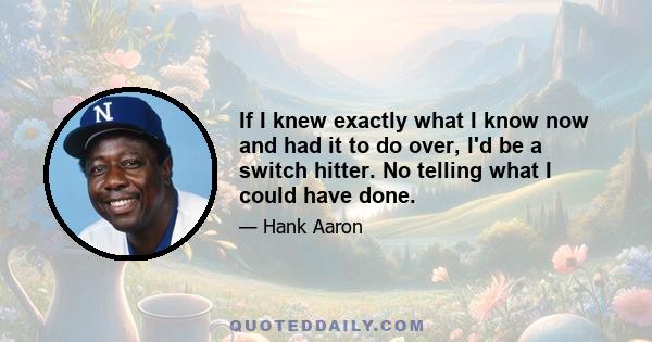 If I knew exactly what I know now and had it to do over, I'd be a switch hitter. No telling what I could have done.