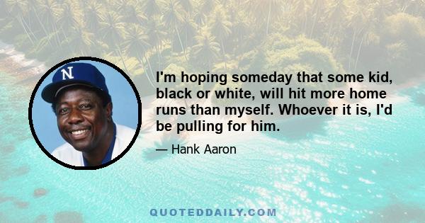 I'm hoping someday that some kid, black or white, will hit more home runs than myself. Whoever it is, I'd be pulling for him.