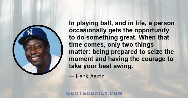 In playing ball, and in life, a person occasionally gets the opportunity to do something great. When that time comes, only two things matter: being prepared to seize the moment and having the courage to take your best