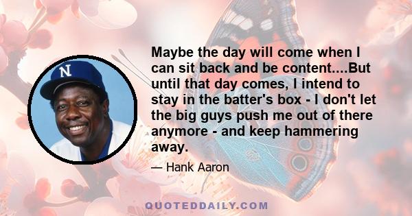 Maybe the day will come when I can sit back and be content....But until that day comes, I intend to stay in the batter's box - I don't let the big guys push me out of there anymore - and keep hammering away.