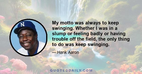 My motto was always to keep swinging. Whether I was in a slump or feeling badly or having trouble off the field, the only thing to do was keep swinging.