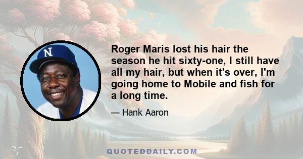 Roger Maris lost his hair the season he hit sixty-one, I still have all my hair, but when it's over, I'm going home to Mobile and fish for a long time.