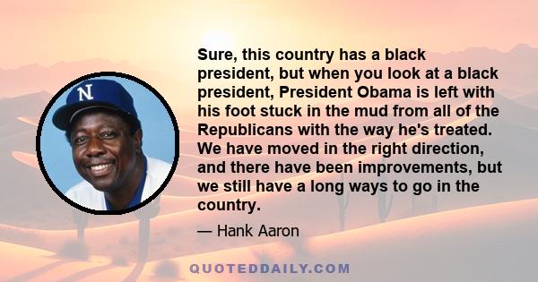 Sure, this country has a black president, but when you look at a black president, President Obama is left with his foot stuck in the mud from all of the Republicans with the way he's treated. We have moved in the right