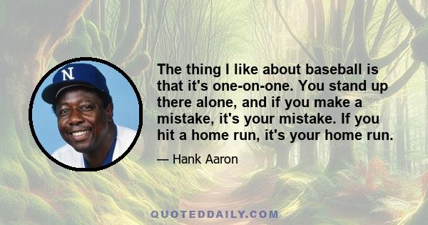 The thing I like about baseball is that it's one-on-one. You stand up there alone, and if you make a mistake, it's your mistake. If you hit a home run, it's your home run.