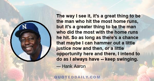 The way I see it, it's a great thing to be the man who hit the most home runs, but it's a greater thing to be the man who did the most with the home runs he hit. So as long as there's a chance that maybe I can hammer