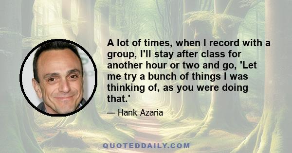 A lot of times, when I record with a group, I'll stay after class for another hour or two and go, 'Let me try a bunch of things I was thinking of, as you were doing that.'