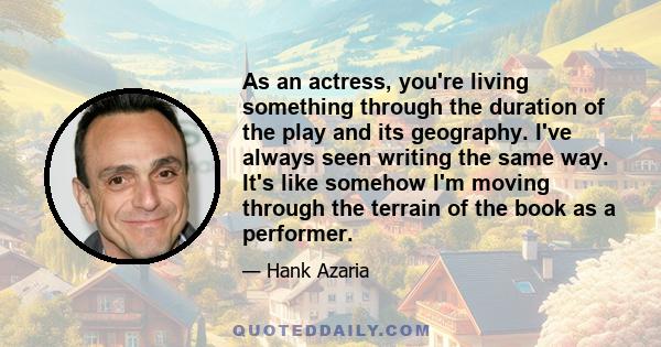 As an actress, you're living something through the duration of the play and its geography. I've always seen writing the same way. It's like somehow I'm moving through the terrain of the book as a performer.