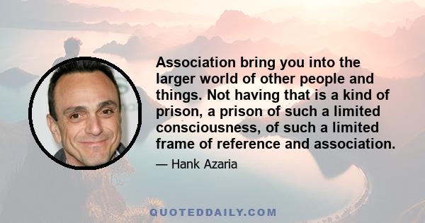 Association bring you into the larger world of other people and things. Not having that is a kind of prison, a prison of such a limited consciousness, of such a limited frame of reference and association.