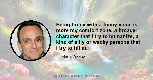 Being funny with a funny voice is more my comfort zone, a broader character that I try to humanize, a kind of silly or wacky persona that I try to fill in.