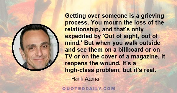 Getting over someone is a grieving process. You mourn the loss of the relationship, and that's only expedited by 'Out of sight, out of mind.' But when you walk outside and see them on a billboard or on TV or on the