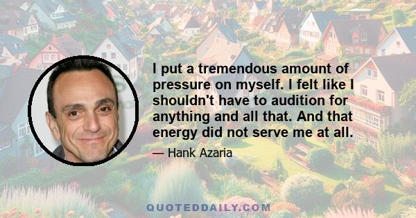 I put a tremendous amount of pressure on myself. I felt like I shouldn't have to audition for anything and all that. And that energy did not serve me at all.