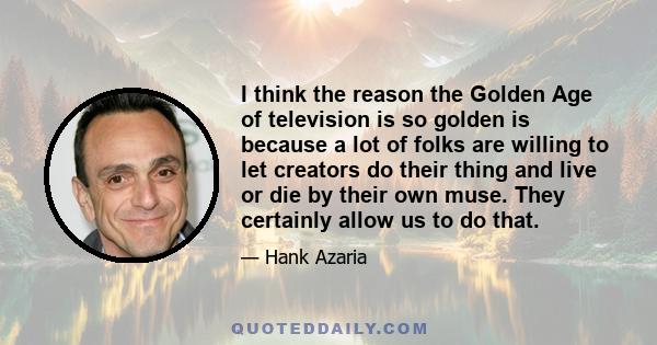 I think the reason the Golden Age of television is so golden is because a lot of folks are willing to let creators do their thing and live or die by their own muse. They certainly allow us to do that.