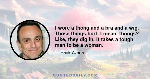 I wore a thong and a bra and a wig. Those things hurt. I mean, thongs? Like, they dig in. It takes a tough man to be a woman.