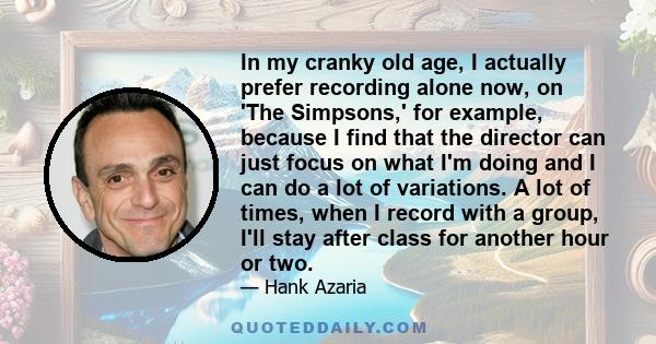 In my cranky old age, I actually prefer recording alone now, on 'The Simpsons,' for example, because I find that the director can just focus on what I'm doing and I can do a lot of variations. A lot of times, when I