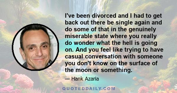 I've been divorced and I had to get back out there be single again and do some of that in the genuinely miserable state where you really do wonder what the hell is going on. And you feel like trying to have casual