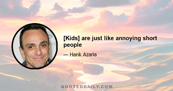 [Kids] are just like annoying short people