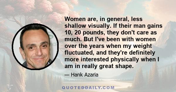 Women are, in general, less shallow visually. If their man gains 10, 20 pounds, they don't care as much. But I've been with women over the years when my weight fluctuated, and they're definitely more interested