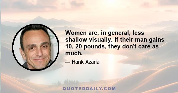 Women are, in general, less shallow visually. If their man gains 10, 20 pounds, they don't care as much.