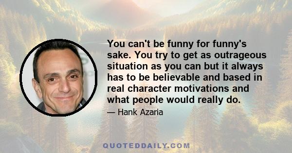 You can't be funny for funny's sake. You try to get as outrageous situation as you can but it always has to be believable and based in real character motivations and what people would really do.