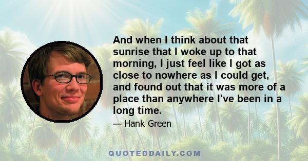 And when I think about that sunrise that I woke up to that morning, I just feel like I got as close to nowhere as I could get, and found out that it was more of a place than anywhere I've been in a long time.