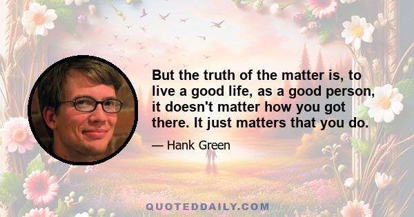 But the truth of the matter is, to live a good life, as a good person, it doesn't matter how you got there. It just matters that you do.