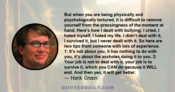 But when you are being physically and psychologically tortured, it is difficult to remove yourself from the pressingness of the moment at hand. Here's how I dealt with bullying: I cried, I hated myself, I hated my life. 