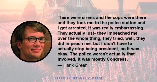 There were sirens and the cops were there and they took me to the police station and I got arrested, it was really embarrassing. They actually just- they impeached me over the whole thing, they tried, well, they did