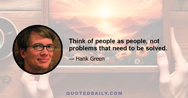 Think of people as people, not problems that need to be solved.