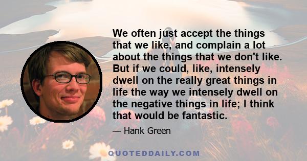 We often just accept the things that we like, and complain a lot about the things that we don't like. But if we could, like, intensely dwell on the really great things in life the way we intensely dwell on the negative