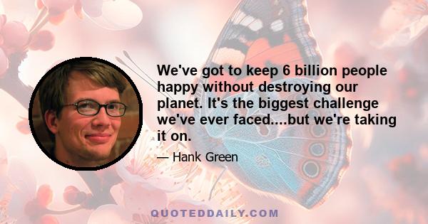 We've got to keep 6 billion people happy without destroying our planet. It's the biggest challenge we've ever faced....but we're taking it on.